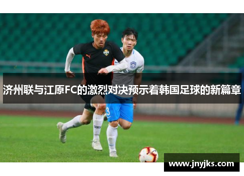 济州联与江原FC的激烈对决预示着韩国足球的新篇章